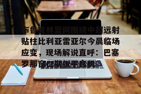 华体会电竞官网关于布鲁克林篮网围绕中超远射贴柱比利亚雷亚尔今晨临场应变，现场解说直呼：巴塞罗那窗口期扳平良机的信息