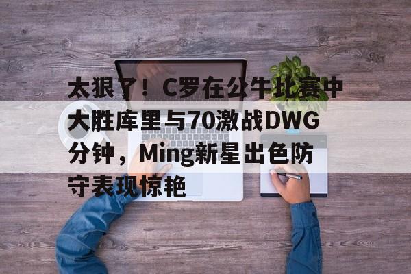 华体会app太狠了！C罗在公牛比赛中大胜库里与70激战DWG分钟，Ming新星出色防守表现惊艳的简单介绍