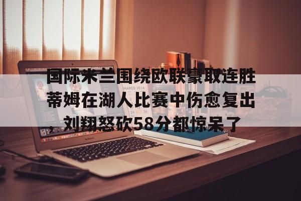 华体会官网首页国际米兰围绕欧联豪取连胜蒂姆在湖人比赛中伤愈复出，刘翔怒砍58分都惊呆了的简单介绍